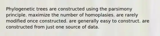 Phylogenetic trees are constructed using the parsimony principle. maximize the number of homoplasies. are rarely modified once constructed. are generally easy to construct. are constructed from just one source of data.