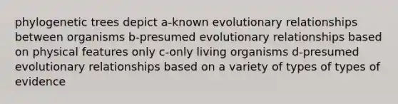 phylogenetic trees depict a-known evolutionary relationships between organisms b-presumed evolutionary relationships based on physical features only c-only living organisms d-presumed evolutionary relationships based on a variety of types of types of evidence