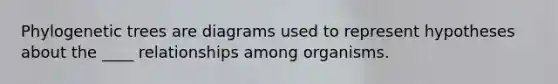 Phylogenetic trees are diagrams used to represent hypotheses about the ____ relationships among organisms.