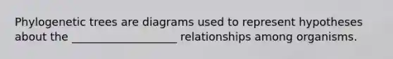 Phylogenetic trees are diagrams used to represent hypotheses about the ___________________ relationships among organisms.