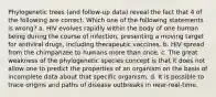 Phylogenetic trees (and follow-up data) reveal the fact that 4 of the following are correct. Which one of the following statements is wrong? a. HIV evolves rapidly within the body of one human being during the course of infection, presenting a moving target for antiviral drugs, including therapeutic vaccines. b. HIV spread from the chimpanzee to humans more than once. c. The great weakness of the phylogenetic species concept is that it does not allow one to predict the properties of an organism on the basis of incomplete data about that specific organism. d. It is possible to trace origins and paths of disease outbreaks in near-real-time.