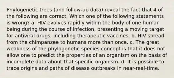 Phylogenetic trees (and follow-up data) reveal the fact that 4 of the following are correct. Which one of the following statements is wrong? a. HIV evolves rapidly within the body of one human being during the course of infection, presenting a moving target for antiviral drugs, including therapeutic vaccines. b. HIV spread from the chimpanzee to humans more than once. c. The great weakness of the phylogenetic species concept is that it does not allow one to predict the properties of an organism on the basis of incomplete data about that specific organism. d. It is possible to trace origins and paths of disease outbreaks in near-real-time.