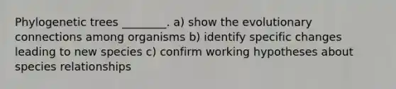 Phylogenetic trees ________. a) show the evolutionary connections among organisms b) identify specific changes leading to new species c) confirm working hypotheses about species relationships