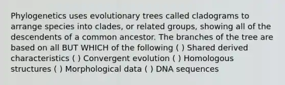 Phylogenetics uses evolutionary trees called cladograms to arrange species into clades, or related groups, showing all of the descendents of a common ancestor. The branches of the tree are based on all BUT WHICH of the following ( ) Shared derived characteristics ( ) Convergent evolution ( ) Homologous structures ( ) Morphological data ( ) DNA sequences