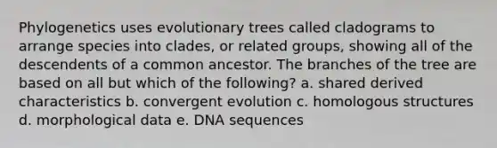 Phylogenetics uses evolutionary trees called cladograms to arrange species into clades, or related groups, showing all of the descendents of a common ancestor. The branches of the tree are based on all but which of the following? a. shared derived characteristics b. convergent evolution c. homologous structures d. morphological data e. DNA sequences