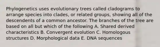 Phylogenetics uses evolutionary trees called cladograms to arrange species into clades, or related groups, showing all of the descendents of a common ancestor. The branches of the tree are based on all but which of the following A. Shared derived characteristics B. Convergent evolution C. Homologous structures D. Morphological data E. DNA sequences