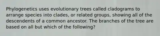 Phylogenetics uses evolutionary trees called cladograms to arrange species into clades, or related groups, showing all of the descendents of a common ancestor. The branches of the tree are based on all but which of the following?