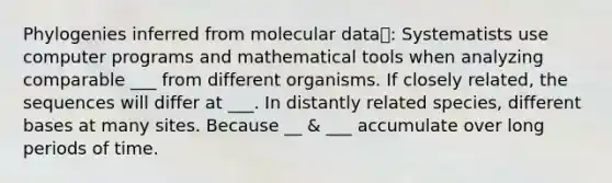 Phylogenies inferred from molecular data: Systematists use computer programs and mathematical tools when analyzing comparable ___ from different organisms. If closely related, the sequences will differ at ___. In distantly related species, different bases at many sites. Because __ & ___ accumulate over long periods of time.