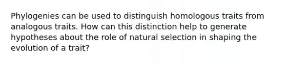 Phylogenies can be used to distinguish homologous traits from analogous traits. How can this distinction help to generate hypotheses about the role of natural selection in shaping the evolution of a trait?