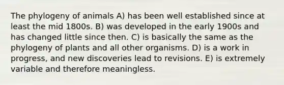 The phylogeny of animals A) has been well established since at least the mid 1800s. B) was developed in the early 1900s and has changed little since then. C) is basically the same as the phylogeny of plants and all other organisms. D) is a work in progress, and new discoveries lead to revisions. E) is extremely variable and therefore meaningless.