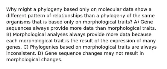 Why might a phylogeny based only on molecular data show a different pattern of relationships than a phylogeny of the same organisms that is based only on morphological traits? A) Gene sequences always provide more data than morphological traits. B) Morphological analyses always provide more data because each morphological trait is the result of the expression of many genes. C) Phylogenies based on morphological traits are always inconsistent. D) Gene sequence changes may not result in morphological changes.