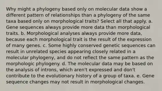 Why might a phylogeny based only on molecular data show a different pattern of relationships than a phylogeny of the same taxa based only on morphological traits? Select all that apply. a. Gene sequences always provide more data than morphological traits. b. Morphological analyses always provide more data, because each morphological trait is the result of the expression of many genes. c. Some highly conserved genetic sequences can result in unrelated species appearing closely related in a molecular phylogeny, and do not reflect the same pattern as the morphologic phylogeny. d. The molecular data may be based on the analysis of introns, which aren't expressed and don't contribute to the evolutionary history of a group of taxa. e. Gene sequence changes may not result in morphological changes.