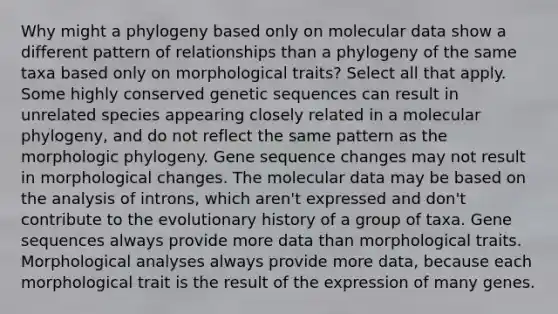 Why might a phylogeny based only on molecular data show a different pattern of relationships than a phylogeny of the same taxa based only on morphological traits? Select all that apply. Some highly conserved genetic sequences can result in unrelated species appearing closely related in a molecular phylogeny, and do not reflect the same pattern as the morphologic phylogeny. Gene sequence changes may not result in morphological changes. The molecular data may be based on the analysis of introns, which aren't expressed and don't contribute to the evolutionary history of a group of taxa. Gene sequences always provide more data than morphological traits. Morphological analyses always provide more data, because each morphological trait is the result of the expression of many genes.