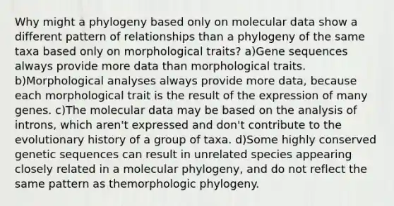 Why might a phylogeny based only on molecular data show a different pattern of relationships than a phylogeny of the same taxa based only on morphological traits? a)Gene sequences always provide more data than morphological traits. b)Morphological analyses always provide more data, because each morphological trait is the result of the expression of many genes. c)The molecular data may be based on the analysis of introns, which aren't expressed and don't contribute to the evolutionary history of a group of taxa. d)Some highly conserved genetic sequences can result in unrelated species appearing closely related in a molecular phylogeny, and do not reflect the same pattern as themorphologic phylogeny.