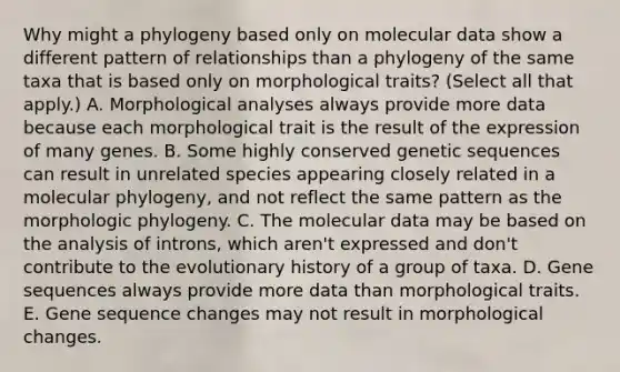 Why might a phylogeny based only on molecular data show a different pattern of relationships than a phylogeny of the same taxa that is based only on morphological traits? (Select all that apply.) A. Morphological analyses always provide more data because each morphological trait is the result of the expression of many genes. B. Some highly conserved genetic sequences can result in unrelated species appearing closely related in a molecular phylogeny, and not reflect the same pattern as the morphologic phylogeny. C. The molecular data may be based on the analysis of introns, which aren't expressed and don't contribute to the evolutionary history of a group of taxa. D. Gene sequences always provide more data than morphological traits. E. Gene sequence changes may not result in morphological changes.