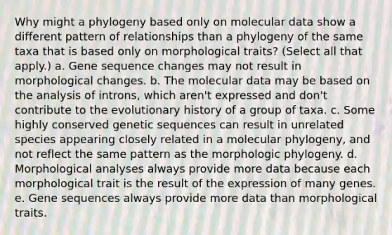 Why might a phylogeny based only on molecular data show a different pattern of relationships than a phylogeny of the same taxa that is based only on morphological traits? (Select all that apply.) a. Gene sequence changes may not result in morphological changes. b. The molecular data may be based on the analysis of introns, which aren't expressed and don't contribute to the evolutionary history of a group of taxa. c. Some highly conserved genetic sequences can result in unrelated species appearing closely related in a molecular phylogeny, and not reflect the same pattern as the morphologic phylogeny. d. Morphological analyses always provide more data because each morphological trait is the result of the expression of many genes. e. Gene sequences always provide more data than morphological traits.