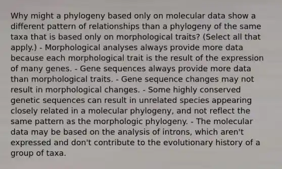 Why might a phylogeny based only on molecular data show a different pattern of relationships than a phylogeny of the same taxa that is based only on morphological traits? (Select all that apply.) - Morphological analyses always provide more data because each morphological trait is the result of the expression of many genes. - Gene sequences always provide more data than morphological traits. - Gene sequence changes may not result in morphological changes. - Some highly conserved genetic sequences can result in unrelated species appearing closely related in a molecular phylogeny, and not reflect the same pattern as the morphologic phylogeny. - The molecular data may be based on the analysis of introns, which aren't expressed and don't contribute to the evolutionary history of a group of taxa.