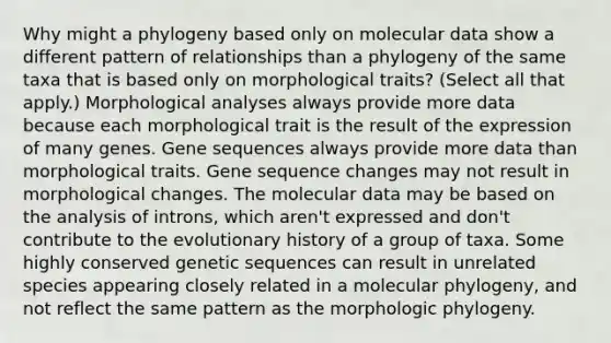 Why might a phylogeny based only on molecular data show a different pattern of relationships than a phylogeny of the same taxa that is based only on morphological traits? (Select all that apply.) Morphological analyses always provide more data because each morphological trait is the result of the expression of many genes. Gene sequences always provide more data than morphological traits. Gene sequence changes may not result in morphological changes. The molecular data may be based on the analysis of introns, which aren't expressed and don't contribute to the evolutionary history of a group of taxa. Some highly conserved genetic sequences can result in unrelated species appearing closely related in a molecular phylogeny, and not reflect the same pattern as the morphologic phylogeny.