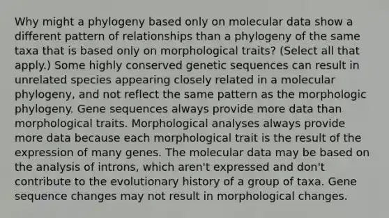 Why might a phylogeny based only on molecular data show a different pattern of relationships than a phylogeny of the same taxa that is based only on morphological traits? (Select all that apply.) Some highly conserved genetic sequences can result in unrelated species appearing closely related in a molecular phylogeny, and not reflect the same pattern as the morphologic phylogeny. Gene sequences always provide more data than morphological traits. Morphological analyses always provide more data because each morphological trait is the result of the expression of many genes. The molecular data may be based on the analysis of introns, which aren't expressed and don't contribute to the evolutionary history of a group of taxa. Gene sequence changes may not result in morphological changes.