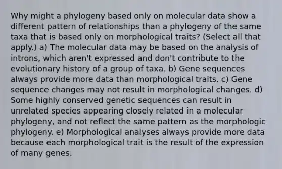 Why might a phylogeny based only on molecular data show a different pattern of relationships than a phylogeny of the same taxa that is based only on morphological traits? (Select all that apply.) a) The molecular data may be based on the analysis of introns, which aren't expressed and don't contribute to the evolutionary history of a group of taxa. b) Gene sequences always provide more data than morphological traits. c) Gene sequence changes may not result in morphological changes. d) Some highly conserved genetic sequences can result in unrelated species appearing closely related in a molecular phylogeny, and not reflect the same pattern as the morphologic phylogeny. e) Morphological analyses always provide more data because each morphological trait is the result of the expression of many genes.