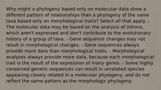 Why might a phylogeny based only on molecular data show a different pattern of relationships than a phylogeny of the same taxa based only on morphological traits? Select all that apply. - The molecular data may be based on the analysis of introns, which aren't expressed and don't contribute to the evolutionary history of a group of taxa. - Gene sequence changes may not result in morphological changes. - Gene sequences always provide more data than morphological traits. - Morphological analyses always provide more data, because each morphological trait is the result of the expression of many genes. - Some highly conserved genetic sequences can result in unrelated species appearing closely related in a molecular phylogeny, and do not reflect the same pattern as the morphologic phylogeny.