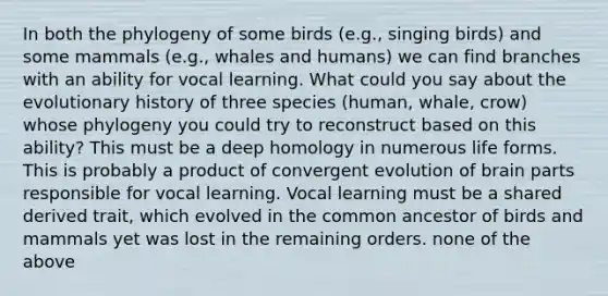 In both the phylogeny of some birds (e.g., singing birds) and some mammals (e.g., whales and humans) we can find branches with an ability for vocal learning. What could you say about the evolutionary history of three species (human, whale, crow) whose phylogeny you could try to reconstruct based on this ability? This must be a deep homology in numerous life forms. This is probably a product of convergent evolution of brain parts responsible for vocal learning. Vocal learning must be a shared derived trait, which evolved in the common ancestor of birds and mammals yet was lost in the remaining orders. none of the above