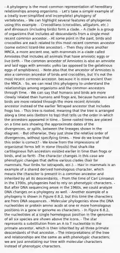 - A phylogeny is the most common representation of hereditary relationships among organisms. - Let's take a simple example of a (really over-simplified and incomplete) phylogeny of vertebrates. - We can highlight several features of phylogenies using this example. - Crocodilians (crocodiles, alligators, etc.) and dinosaurs (including birds) form a clade. - A clade is a group of organisms that includes all descendants from a single most recent common ancestor. - At some point in the past, birds and crocodiles are each related to this most recent common ancestor (some extinct lizard-like ancestor). - Then they share another MRCA, a more ancient one, with mammals in a clade called Amniotes that includes all animals that have amniotic eggs or live birth. - The common ancestor of Amniotes is also an amniote and laid eggs with amniotic yolks (as opposed to the gelatinous eggs of amphibians). - Note also that the ancestor of Amniotes is also a common ancestor of birds and crocodiles, but it's not the most recent common ancestor, because it is more ancient than the MRCA. - So, we can read this phylogeny to understand the relationships among organisms and the common ancestors through time. - We can say that humans and birds are more closely related than humans and frogs are, because humans and birds are more related through the more recent Amniote ancestor instead of the earlier Tetrapod ancestor that includes frogs too. - This tree is rooted, meaning that the tree is arranged along a time axis (bottom to top) that tells us the order in which the ancestors appeared in time. - Some rooted trees are placed on a time axis showing the approximate dates of the divergences, or splits, between the lineages shown in the diagram. - But otherwise, they just show the relative order of divergences, without specifying times. - How do we know that this order is correct? - We know from the impressions of organismal forms left in stone (fossils) that shark-like cartilaginous fish ancestors existed earlier in time than frogs or birds, and so forth. -The character changes in this case are phenotypic changes that define various clades (hair for mammals, four limbs for tetrapods, etc.). - Hair in mammals is an example of a shared derived homologous character, which means the character is present in a common ancestor and inherited by all its descendants. - From the time of Carl Linnaeus in the 1700s, phylogenies had to rely on phenotypic characters. - But after DNA sequencing arose in the 1960s, we could analyze DNA changes on a phylogeny as well. - Another example of a phylogeny is shown in Figure 6.8.2, but this time the characters are from DNA sequences. - Molecular phylogenies show the DNA nucleotides or protein <a href='https://www.questionai.com/knowledge/k9gb720LCl-amino-acids' class='anchor-knowledge'>amino acids</a> at one or more homologous positions in a gene or genome as characters. - In Figure 6.8.2, the nucleotides at a single homologous position in the genomes of all six species are shown above the icons. - The star represents a substitution from an A to T nucleotide in the primate ancestor, which is then inherited by all three primate descendants of that ancestor. - The interpretations of the tree and relationships are the same as with phenotypic characters; we are just annotating our tree with molecular characters instead of phenotypic characters.