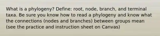 What is a phylogeny? Define: root, node, branch, and terminal taxa. Be sure you know how to read a phylogeny and know what the connections (nodes and branches) between groups mean (see the practice and instruction sheet on Canvas)