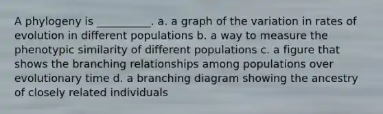 A phylogeny is __________. a. a graph of the variation in rates of evolution in different populations b. a way to measure the phenotypic similarity of different populations c. a figure that shows the branching relationships among populations over evolutionary time d. a branching diagram showing the ancestry of closely related individuals