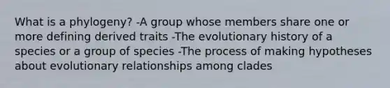 What is a phylogeny? -A group whose members share one or more defining derived traits -The evolutionary history of a species or a group of species -The process of making hypotheses about evolutionary relationships among clades