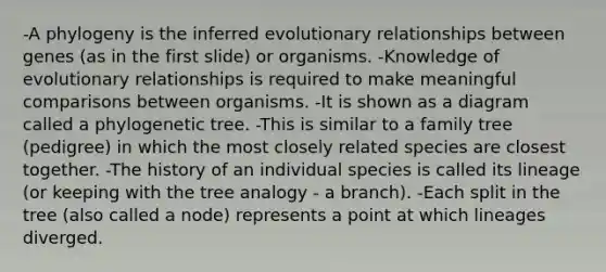 -A phylogeny is the inferred evolutionary relationships between genes (as in the first slide) or organisms. -Knowledge of evolutionary relationships is required to make meaningful comparisons between organisms. -It is shown as a diagram called a phylogenetic tree. -This is similar to a family tree (pedigree) in which the most closely related species are closest together. -The history of an individual species is called its lineage (or keeping with the tree analogy - a branch). -Each split in the tree (also called a node) represents a point at which lineages diverged.