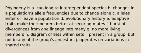 Phylogeny is a. can lead to interdependent species b. changes in a population's allele frequencies due to chance alone c. alleles enter or leave a population d. evolutionary history e. adaptive traits make their bearers better at securing mates f. burst of divergences from one lineage into many g. no more living members h. diagram of sets within sets i. present in a group, but not in any of the group's ancestors j. operates on variations in shared traits