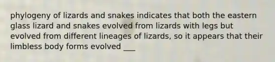 phylogeny of lizards and snakes indicates that both the eastern glass lizard and snakes evolved from lizards with legs but evolved from different lineages of lizards, so it appears that their limbless body forms evolved ___