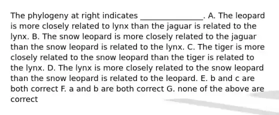 The phylogeny at right indicates ________________. A. The leopard is more closely related to lynx than the jaguar is related to the lynx. B. The snow leopard is more closely related to the jaguar than the snow leopard is related to the lynx. C. The tiger is more closely related to the snow leopard than the tiger is related to the lynx. D. The lynx is more closely related to the snow leopard than the snow leopard is related to the leopard. E. b and c are both correct F. a and b are both correct G. none of the above are correct