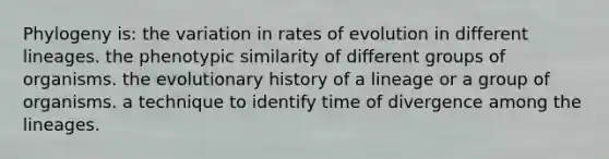 Phylogeny is: the variation in rates of evolution in different lineages. the phenotypic similarity of different groups of organisms. the evolutionary history of a lineage or a group of organisms. a technique to identify time of divergence among the lineages.