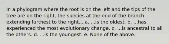 In a phylogram where the root is on the left and the tips of the tree are on the right, the species at the end of the branch extending furthest to the right... a. ...is the oldest. b. ...has experienced the most evolutionary change. c. ...is ancestral to all the others. d. ...is the youngest. e. None of the above.