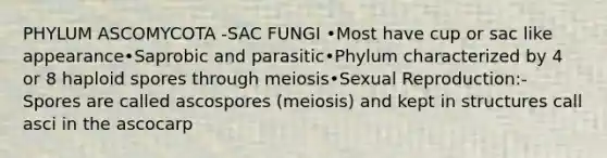 PHYLUM ASCOMYCOTA -SAC FUNGI •Most have cup or sac like appearance•Saprobic and parasitic•Phylum characterized by 4 or 8 haploid spores through meiosis•Sexual Reproduction:-Spores are called ascospores (meiosis) and kept in structures call asci in the ascocarp