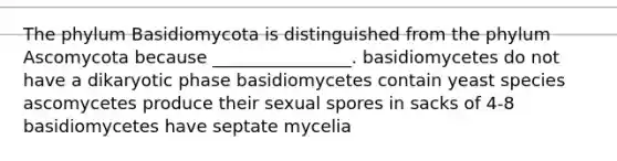 The phylum Basidiomycota is distinguished from the phylum Ascomycota because ________________. basidiomycetes do not have a dikaryotic phase basidiomycetes contain yeast species ascomycetes produce their sexual spores in sacks of 4-8 basidiomycetes have septate mycelia