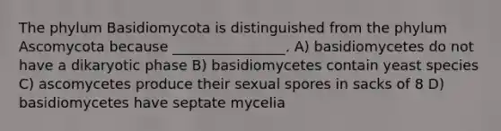 The phylum Basidiomycota is distinguished from the phylum Ascomycota because ________________. A) basidiomycetes do not have a dikaryotic phase B) basidiomycetes contain yeast species C) ascomycetes produce their sexual spores in sacks of 8 D) basidiomycetes have septate mycelia