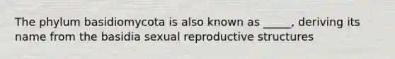 The phylum basidiomycota is also known as _____, deriving its name from the basidia sexual reproductive structures
