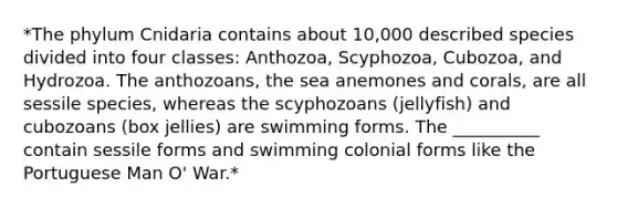 *The phylum Cnidaria contains about 10,000 described species divided into four classes: Anthozoa, Scyphozoa, Cubozoa, and Hydrozoa. The anthozoans, the sea anemones and corals, are all sessile species, whereas the scyphozoans (jellyfish) and cubozoans (box jellies) are swimming forms. The __________ contain sessile forms and swimming colonial forms like the Portuguese Man O' War.*