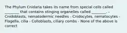 The Phylum Cnidaria takes its name from special cells called ________ that contains stinging organelles called ________. - Cnidoblasts, nematodermic needles - Cnidocytes, nematocytes - Flagella, cilia - Colloblasts, ciliary combs - None of the above is correct