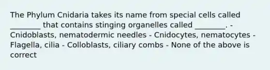 The Phylum Cnidaria takes its name from special cells called ________ that contains stinging organelles called ________. - Cnidoblasts, nematodermic needles - Cnidocytes, nematocytes - Flagella, cilia - Colloblasts, ciliary combs - None of the above is correct