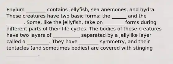 Phylum ________ contains jellyfish, sea anemones, and hydra. These creatures have two basic forms: the ______ and the _______. Some, like the jellyfish, take on ________ forms during different parts of their life cycles. The bodies of these creatures have two layers of ___________ separated by a jellylike layer called a _________. They have ________ symmetry, and their tentacles (and sometimes bodies) are covered with stinging _____________.