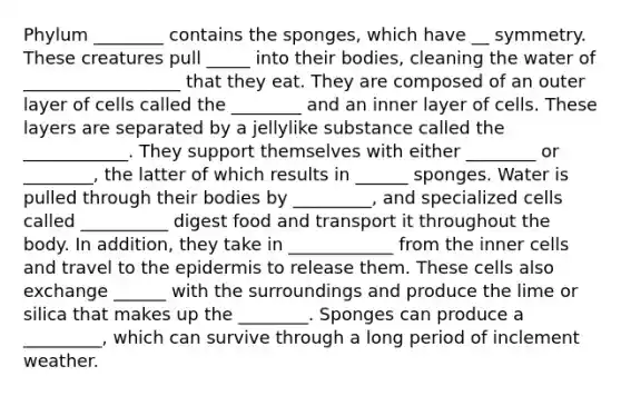 Phylum ________ contains the sponges, which have __ symmetry. These creatures pull _____ into their bodies, cleaning the water of __________________ that they eat. They are composed of an outer layer of cells called the ________ and an inner layer of cells. These layers are separated by a jellylike substance called the ____________. They support themselves with either ________ or ________, the latter of which results in ______ sponges. Water is pulled through their bodies by _________, and specialized cells called __________ digest food and transport it throughout the body. In addition, they take in ____________ from the inner cells and travel to the epidermis to release them. These cells also exchange ______ with the surroundings and produce the lime or silica that makes up the ________. Sponges can produce a _________, which can survive through a long period of inclement weather.