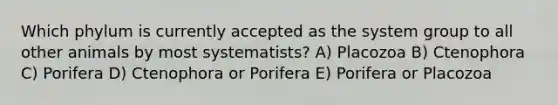 Which phylum is currently accepted as the system group to all other animals by most systematists? A) Placozoa B) Ctenophora C) Porifera D) Ctenophora or Porifera E) Porifera or Placozoa