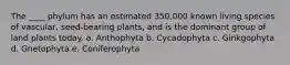 The ____ phylum has an estimated 350,000 known living species of vascular, seed-bearing plants, and is the dominant group of land plants today. a. Anthophyta b. Cycadophyta c. Ginkgophyta d. Gnetophyta e. Coniferophyta