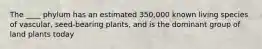 The ____ phylum has an estimated 350,000 known living species of vascular, seed-bearing plants, and is the dominant group of land plants today