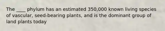 The ____ phylum has an estimated 350,000 known living species of vascular, seed-bearing plants, and is the dominant group of land plants today