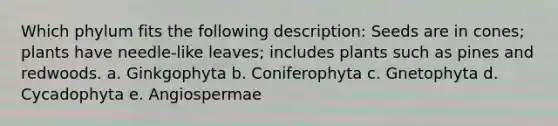 Which phylum fits the following description: Seeds are in cones; plants have needle-like leaves; includes plants such as pines and redwoods. a. Ginkgophyta b. Coniferophyta c. Gnetophyta d. Cycadophyta e. Angiospermae